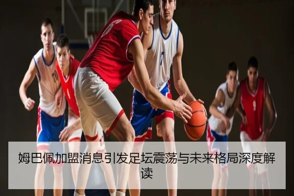 姆巴佩加盟消息引发足坛震荡与未来格局深度解读