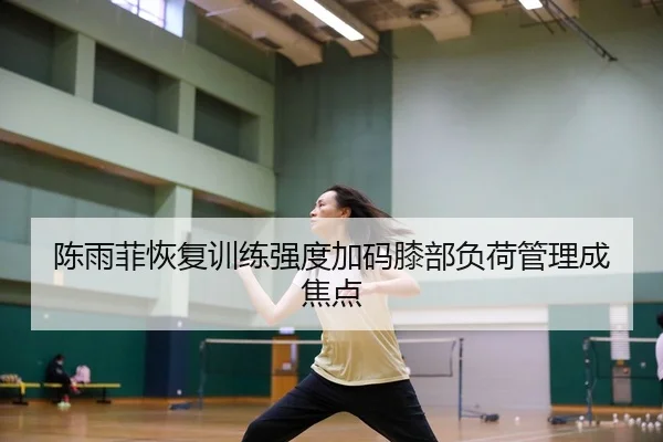 陈雨菲恢复训练强度加码膝部负荷管理成焦点