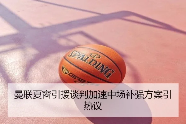 曼联夏窗引援谈判加速中场补强方案引热议