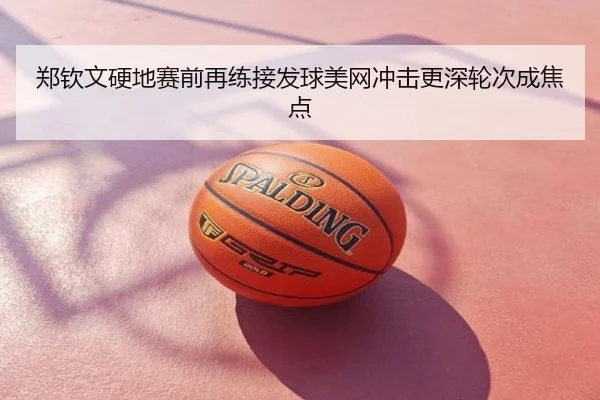郑钦文硬地赛前再练接发球美网冲击更深轮次成焦点