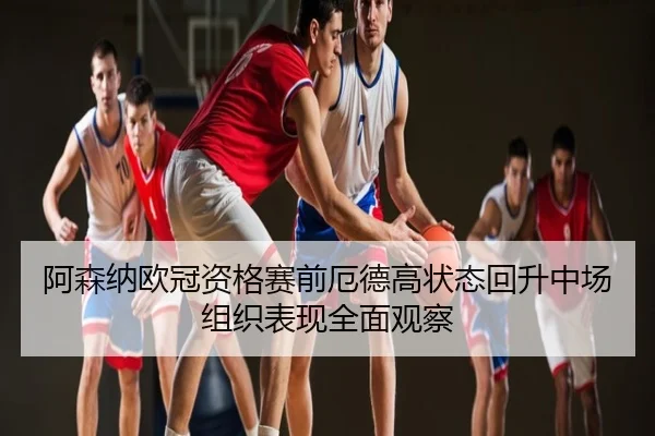 阿森纳欧冠资格赛前厄德高状态回升中场组织表现全面观察