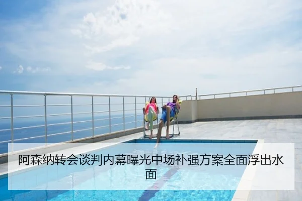 阿森纳转会谈判内幕曝光中场补强方案全面浮出水面