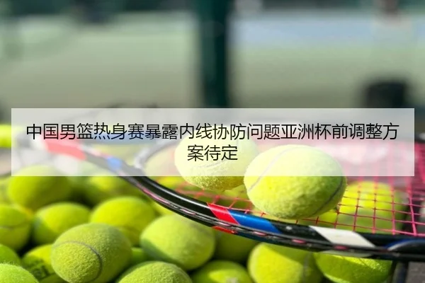 中国男篮热身赛暴露内线协防问题亚洲杯前调整方案待定